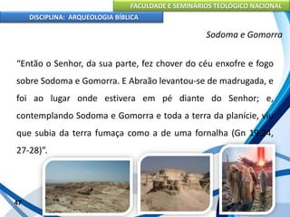 FACULDADE E SEMINÁRIOS TEOLÓGICO NACIONAL
DISCIPLINA: ARQUEOLOGIA BÍBLICA
“Então o Senhor, da sua parte, fez chover do céu enxofre e fogo
sobre Sodoma e Gomorra. E Abraão levantou-se de madrugada, e
foi ao lugar onde estivera em pé diante do Senhor; e,
contemplando Sodoma e Gomorra e toda a terra da planície, viu
que subia da terra fumaça como a de uma fornalha (Gn 19.24,
27-28)”.
47
Sodoma e Gomorra
 