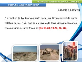 FACULDADE E SEMINÁRIOS TEOLÓGICO NACIONAL
DISCIPLINA: ARQUEOLOGIA BÍBLICA
E a mulher de Ló, tendo olhado para trás, ficou convertida numa
estátua de sal. E viu que se elevavam da terra cinzas inflamadas,
como o fumo de uma fornalha (Gn 18.20; 19.24, 26, 28).
55
Sodoma e Gomorra
 