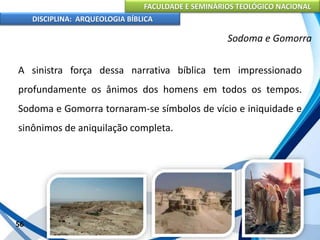 FACULDADE E SEMINÁRIOS TEOLÓGICO NACIONAL
DISCIPLINA: ARQUEOLOGIA BÍBLICA
A sinistra força dessa narrativa bíblica tem impressionado
profundamente os ânimos dos homens em todos os tempos.
Sodoma e Gomorra tornaram-se símbolos de vício e iniquidade e
sinônimos de aniquilação completa.
56
Sodoma e Gomorra
 