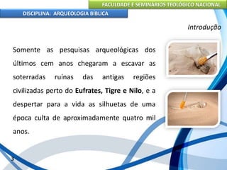 FACULDADE E SEMINÁRIOS TEOLÓGICO NACIONAL
DISCIPLINA: ARQUEOLOGIA BÍBLICA
Somente as pesquisas arqueológicas dos
últimos cem anos chegaram a escavar as
soterradas ruínas das antigas regiões
civilizadas perto do Eufrates, Tigre e Nilo, e a
despertar para a vida as silhuetas de uma
época culta de aproximadamente quatro mil
anos.
3
Introdução
 