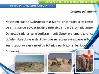 FACULDADE E SEMINÁRIOS TEOLÓGICO NACIONAL
DISCIPLINA: ARQUEOLOGIA BÍBLICA
Na extremidade a sudeste do mar Morto, encontram-se os restos
de uma grande povoação. Esse sítio ainda hoje é chamado Segor.
Os pesquisadores se regozijaram, pois Segor era uma das cinco
cidades ricas do vale de Sidim que se recusaram a pagar tributo
aos quatro reis estrangeiros (citados na história de Sodoma e
Gomorra).
59
Sodoma e Gomorra
 