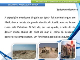 FACULDADE E SEMINÁRIOS TEOLÓGICO NACIONAL
DISCIPLINA: ARQUEOLOGIA BÍBLICA
A expedição americana dirigida por Lynch foi a primeira que, em
1848, deu a notícia da grande descida do Jordão em seu breve
curso pela Palestina. O fato de, em sua queda, o leito do rio
descer muito abaixo do nível do mar é, como só pesquisas
posteriores comprovaram, um fenômeno geológico singular.
61
Sodoma e Gomorra
 