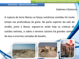 FACULDADE E SEMINÁRIOS TEOLÓGICO NACIONAL
DISCIPLINA: ARQUEOLOGIA BÍBLICA
A ruptura da terra liberou as forças vulcânicas contidas há muito
tempo nas profundezas da greta. Na parte superior do vale do
Jordão, junto a Basan, erguem-se ainda hoje as crateras de
vulcões extintos, e sobre o terreno calcário há grandes campos
de lava e enormes camadas de basalto.
64
Sodoma e Gomorra
 
