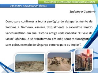 FACULDADE E SEMINÁRIOS TEOLÓGICO NACIONAL
DISCIPLINA: ARQUEOLOGIA BÍBLICA
Como para confirmar a teoria geológica do desaparecimento de
Sodoma e Gomorra, escreve textualmente o sacerdote fenício
Sanchuniathon em sua História antiga redescoberta: “O vale de
Sidim” afundou e se transformou em mar, sempre fumegante e
sem peixe, exemplo de vingança e morte para os ímpios”.
65
Sodoma e Gomorra
 