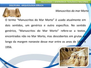 FACULDADE E SEMINÁRIOS TEOLÓGICO NACIONAL
DISCIPLINA: ARQUEOLOGIA BÍBLICA
O termo “Manuscritos do Mar Morto” é usado atualmente em
dois sentidos, um genérico e outro específico. No sentido
genérico, “Manuscritos do Mar Morto” refere-se a textos,
encontrados não no Mar Morto, mas descobertos em grutas ao
longo da margem noroeste desse mar entre os anos de 1947 e
1956.
66
Manuscritos do mar Morto
 