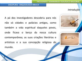 FACULDADE E SEMINÁRIOS TEOLÓGICO NACIONAL
DISCIPLINA: ARQUEOLOGIA BÍBLICA
A pá dos investigadores descobriu para nós
não só cidades e palácios antigos, como
também a vida espiritual daqueles povos,
onde ficava o berço da nossa cultura
contemporânea; as suas criações literárias e
artísticas e a sua concepção religiosa do
mundo.
4
Introdução
 