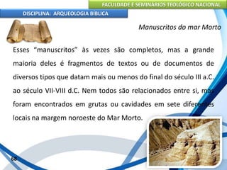 FACULDADE E SEMINÁRIOS TEOLÓGICO NACIONAL
DISCIPLINA: ARQUEOLOGIA BÍBLICA
Esses “manuscritos” às vezes são completos, mas a grande
maioria deles é fragmentos de textos ou de documentos de
diversos tipos que datam mais ou menos do final do século III a.C.
ao século VII-VIII d.C. Nem todos são relacionados entre si, mas
foram encontrados em grutas ou cavidades em sete diferentes
locais na margem noroeste do Mar Morto.
68
Manuscritos do mar Morto
 