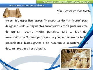 FACULDADE E SEMINÁRIOS TEOLÓGICO NACIONAL
DISCIPLINA: ARQUEOLOGIA BÍBLICA
No sentido específico, usa-se “Manuscritos do Mar Morto” para
designar os rolos e fragmentos encontrados em 11 grutas na área
de Qumran. Usa-se MMM, portanto, para se falar dos
manuscritos de Qumran por causa do grande número de textos
provenientes dessas grutas e da natureza e importância dos
documentos que ali se acharam.
71
Manuscritos do mar Morto
 