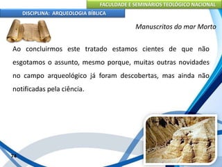 FACULDADE E SEMINÁRIOS TEOLÓGICO NACIONAL
DISCIPLINA: ARQUEOLOGIA BÍBLICA
Ao concluirmos este tratado estamos cientes de que não
esgotamos o assunto, mesmo porque, muitas outras novidades
no campo arqueológico já foram descobertas, mas ainda não
notificadas pela ciência.
74
Manuscritos do mar Morto
 