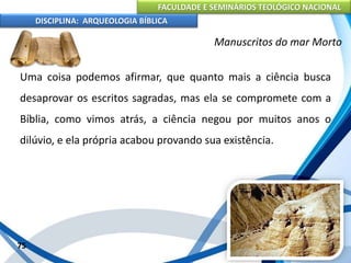 FACULDADE E SEMINÁRIOS TEOLÓGICO NACIONAL
DISCIPLINA: ARQUEOLOGIA BÍBLICA
Uma coisa podemos afirmar, que quanto mais a ciência busca
desaprovar os escritos sagradas, mas ela se compromete com a
Bíblia, como vimos atrás, a ciência negou por muitos anos o
dilúvio, e ela própria acabou provando sua existência.
75
Manuscritos do mar Morto
 