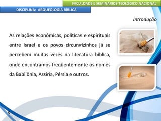 FACULDADE E SEMINÁRIOS TEOLÓGICO NACIONAL
DISCIPLINA: ARQUEOLOGIA BÍBLICA
As relações econômicas, políticas e espirituais
entre Israel e os povos circunvizinhos já se
percebem muitas vezes na literatura bíblica,
onde encontramos freqüentemente os nomes
da Babilônia, Assíria, Pérsia e outros.
5
Introdução
 