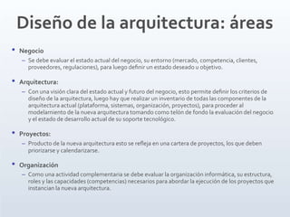 Diseño de la arquitectura: áreas
• Negocio
– Se debe evaluar el estado actual del negocio, su entorno (mercado, competencia, clientes,
proveedores, regulaciones), para luego deﬁnir un estado deseado u objetivo.
• Arquitectura:
– Con una visión clara del estado actual y futuro del negocio, esto permite deﬁnir los criterios de
diseño de la arquitectura, luego hay que realizar un inventario de todas las componentes de la
arquitectura actual (plataforma, sistemas, organización, proyectos), para proceder al
modelamiento de la nueva arquitectura tomando como telón de fondo la evaluación del negocio
y el estado de desarrollo actual de su soporte tecnológico.
• Proyectos:
– Producto de la nueva arquitectura esto se reﬂeja en una cartera de proyectos, los que deben
priorizarse y calendarizarse.
• Organización
– Como una actividad complementaria se debe evaluar la organización informática, su estructura,
roles y las capacidades (competencias) necesarios para abordar la ejecución de los proyectos que
instancian la nueva arquitectura.
 