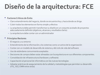 Diseño de la arquitectura: FCE
• FactoresCríticos de Éxito
– Claro entendimiento del negocio, donde se encuentra hoy y hacia donde se dirige.
– Cubrir todos los elementos en forma simple y efectiva
– La arquitectura debe permitir transformar su diseño en un conjunto acotado de proyectos
adecuadamente deﬁnido (objetivos, alcances y resultados claros)
– La arquitectura debe contar con un administrador
• Principios Rectores
– El negocio y su entorno
– Entendimiento de la información y los sistemas como un activo de la organización
– Contar con un modelo de desarrollo de sistema y del ciclo de vida del software
– Uso de estándares comunmente aceptados
– Decisiones de compra deben estar alineadas con la arquitectura en sus diferentes componentes.
– Consolidación de infraestructura (hardware y software)
– Capacitación al personal de informática con las nuevas tecnologías
– Adoptar prácticas de aseguramiento de la calidad y metodologías que permiten su desarrollo
(ITIL, ISO,CMM entre otras)
 
