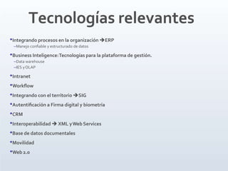 Tecnologías relevantes
•Integrando procesos en la organización ERP
–Manejo conﬁable y estructurado de datos
•Business Inteligence:Tecnologías para la plataforma de gestión.
–Data warehouse
–IES yOLAP
•Intranet
•Workﬂow
•Integrando con el territorio SIG
•Autentiﬁcación a Firma digital y biometría
•CRM
•Interoperabilidad  XML yWeb Services
•Base de datos documentales
•Movilidad
•Web 2.0
 
