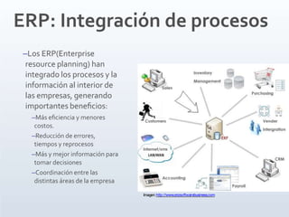 ERP: Integración de procesos
–Los ERP(Enterprise
resource planning) han
integrado los procesos y la
información al interior de
las empresas, generando
importantes beneﬁcios:
–Más eﬁciencia y menores
costos.
–Reducción de errores,
tiempos y reprocesos
–Más y mejor información para
tomar decisiones
–Coordinación entre las
distintas áreas de la empresa
Imagen:http://www.erpsoftwarebusiness.com
 
