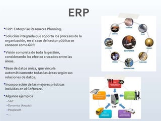 ERP
•ERP: Enterprise Resources Planning.
•Solución integrada que soporta los procesos de la
organizacíón, en el caso del sector público se
conocen comoGRP.
•Visión completa de toda la gestión,
considerando los efectos cruzados entre las
áreas.
•Base de datos única, que vincula
automáticamente todas las áreas según sus
relaciones de datos.
•Incorporación de las mejores prácticas
incluidas en el Software.
•Algunos ejemplos
–SAP
–Dynamics (Axapta)
–Peoplesoft
–….
 