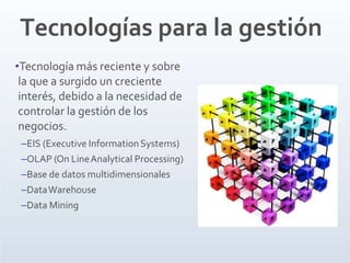 Tecnologías para la gestión
•Tecnología más reciente y sobre
la que a surgido un creciente
interés, debido a la necesidad de
controlar la gestión de los
negocios.
–EIS (Executive InformationSystems)
–OLAP (On LineAnalytical Processing)
–Base de datos multidimensionales
–DataWarehouse
–Data Mining
 