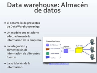  La validación de la
información.
Data warehouse: Almacén
de datos
 El desarrollo de proyectos
de DataWarehouse exige:
 Un modelo que relacione
adecuadamente la
información de la empresa.
 La integración y
alimentación de
información de diferentes
fuentes.
Imagen:http://www.cmgnetworksystems.com
 