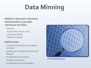 Data Minning
•Objetivo: Descubrir relaciones
desconocidas en grandes
volúmenes de datos.
–Técnicas:
•Lógica difusa (Fuzzy Logic)
•Conjuntos difusos
•Redes neuronales
•Aplicaciones:
–Comportamiento de consumidores
(amazon)
–Análisis de mercados ﬁnancieros (JP
Morgan)
–Fraude electrónico (Visa)
–Análisis competitivo
–y correlaciones entre variables,...
Imagen:http://www.datarecovery.eu/
 