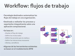 Workﬂow: ﬂujos de trabajo
•Tecnología destinada a automatizar los
ﬂujos de trabajo en una organización.
•Destinada a rediseñar los procesos y
soportarlos integralmente sobre una
aplicación computacional.
•Se basa en :
–Diseñar el ﬂujo de trabajo
–Deﬁnir los involucrados
–Deﬁnir las acciones que c/u realiza y
–Deﬁnir las interacciones necesarias
–Alertas y semáforos
•Algunas de las herramientas existentes
se basan en el modelamiento BPM
 