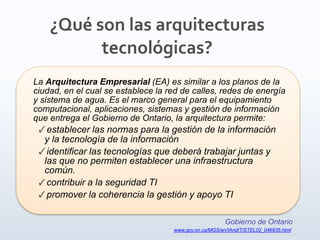 La Arquitectura Empresarial (EA) es similar a los planos de la
ciudad, en el cual se establece la red de calles, redes de energía
y sistema de agua. Es el marco general para el equipamiento
computacional, aplicaciones, sistemas y gestión de información
que entrega el Gobierno de Ontario, la arquitectura permite:
✓establecer las normas para la gestión de la información
y la tecnología de la información
✓identificar las tecnologías que deberá trabajar juntas y
las que no permiten establecer una infraestructura
común.
✓contribuir a la seguridad TI
✓promover la coherencia la gestión y apoyo TI
Gobierno de Ontario
www.gov.on.ca/MGS/en/IAndIT/STEL02_046935.html
¿Qué son las arquitecturas
tecnológicas?
 