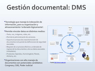 Gestión documental: DMS
•Tecnología que maneja la indexación de
información, para su organización y
almacenamiento ‘ordenado lógicamente’.
•Permite vincular datos en distintos medios:
–Texto, voz, imágenes, video, etc.
–Permite la administración de versiones.
–Soporta el proceso de creación/revisión de
documentos incluyendo las deﬁniciones de seguridad
asociadas.
–Requiere de un proceso efectivo y ordenado de
ingreso de los documentos y de sus datos asociados
(metadatos).
–Productos:Opendoc, Hummingbird, Filenet,
Alchemy, etc.
•Organizaciones con alto manejo de
documentos son potenciales candidatos:
Congreso,CGR, Poder Judicial
Fuente:http://www.ci-gate.de/
 