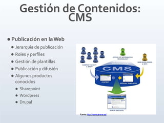 Gestión de Contenidos:
CMS
 Publicación en laWeb
 Jerarquía de publicación
 Roles y perﬁles
 Gestión de plantillas
 Publicación y difusión
 Algunos productos
conocidos
 Sharepoint
 Wordpress
 Drupal
Fuente:http://www.aimme.es/
 