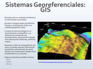 Sistemas Georeferenciales:
GIS
•Permiten dar un contexto territorial a
la información acumulada.
•Ayudan a integrar datos de distintas
fuentes y relacionarlas sobre una
realidad geográﬁca dada.
•La base de esta tecnología es un
levantamiento cartográﬁco y un
software de manejo de ese
levantamiento, que permita integrar
otra información relevante, sobre los
mapas.
•Ejemplos: Sobre la cartografía de una
zona, se puede suponer información
económica, educacional, de salud,
dando una comprensión integral de la
problemática y su solución.
•Algunas Industria sensibles al tema:
–Retail
–Telecos
–Minería
Fuente:http://www.sciencegl.com/gis_dem/map_dem_gis_3d_b.jpg
 