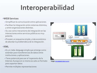 Interoperabilidad
•WEB Services
–Simpliﬁcan la comunicación entre aplicaciones
–Facilitan la integración entre sistemas distintos,
y entre organizaciones distintas.
–Su uso como mecanismo de integración en las
interacciones entre servicios públicos es muy
potente.
–Proveen un esquema simple y más económico
de abordar la problemática de la integración.
•XML
–Es un meta-‐lenguage simple que emerge como
estándar para transferencias de datos entre
instituciones y aplicaciones.
–Tiene potencial para ser el ‘esperanto de la
Interner.Aunque en si mismo es solo un formato
para soportar datos
–Permite múltiples representaciones
Imagen:www.alejandrobarros.com
 