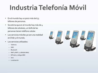 • En el mundo hay un poco más de 6,5
billones de personas.
• Se estima que en el mundo hay más de 4
billones de celulares, un 60% de las
personas tienen teléfono celular.
• Los servicios móviles ya son una realidad
enChile y el mundo.
• Los servicios utilizados:
– Telefonía
– SMS
– Bluetooth
– WAP yWAP 2.0 (MobileWeb)
– M-
‐
Ticket y códigos BIDI
– Java
– Localización
IndustriaTelefonía Móvil
 