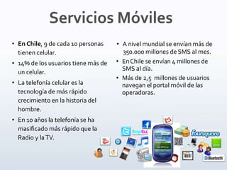 • A nivel mundial se envían más de
350.000 millones deSMS al mes.
• EnChile se envían 4 millones de
SMS al día.
• Más de 2,5 millones de usuarios
navegan el portal móvil de las
operadoras.
• En Chile, 9 de cada 10 personas
tienen celular.
• 14% de los usuarios tiene más de
un celular.
• La telefonía celular es la
tecnología de más rápido
crecimiento en la historia del
hombre.
• En 10 años la telefonía se ha
masiﬁcado más rápido que la
Radio y laTV.
Servicios Móviles
 