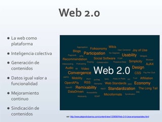 Web 2.0
 La web como
plataforma
 Inteligencia colectiva
 Generación de
contenidos
 Datos igual valor a
funcionalidad
 Mejoramiento
continuo
 Sindicación de
contenidos ver: http://www.alejandrobarros.com/content/view/120656/Web-2-0-Usos-empresariales.html
 