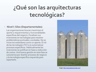 ‣ Nivel I: Silos (Departamentales)
Las organizaciones buscan maximizar el
aporte a requerimientos y funcionalidades
especíﬁcas del negocio. Focalizan sus
inversiones en tecnologías para resolver
problemáticas puntuales y acotadas. No se
miran los estándares como un aporte. El rol
de las tecnologías (TIC's) es automatizar
procesos especíﬁcos. Habitualmente las
inversiones se justiﬁcan en base a reducción
de costos.Una buena gestión en esta fase se
caracteriza por diseñar procesos de negocio
y la tecnología especíﬁca requerida para
soportarlo.
¿Qué son las arquitecturas
tecnológicas?
Imagen:http://www.carewconcrete.com/
 