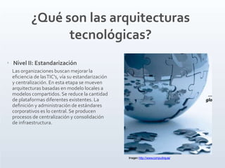‣ Nivel II: Estandarización
Las organizaciones buscan mejorar la
eﬁciencia de lasTIC's, vía su estandarización
y centralización. En esta etapa se mueven
arquitecturas basadas en modelo locales a
modelos compartidos. Se reduce la cantidad
de plataformas diferentes existentes. La
deﬁnición y administración de estándares
corporativos es lo central. Se producen
procesos de centralización y consolidación
de infraestructura.
¿Qué son las arquitecturas
tecnológicas?
Imagen:http://www.computing.es/
 