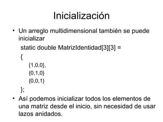 Inicialización
• Un arreglo multidimensional también se puede
  inicializar
   static double MatrizIdentidad[3][3] =
   {
     {1,0,0},
     {0,1,0}
     {0,0,1}
   };
• Así podemos inicializar todos los elementos de
  una matriz desde el inicio, sin necesidad de usar
  lazos anidados.
 