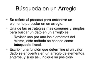 Búsqueda en un Arreglo
• Se refiere al proceso para encontrar un
  elemento particular en un arreglo.
• Una de las estrategias mas comunes y simples
  para buscar un dato en un arreglo es:
   – Revisar uno por uno los elementos del
     mismo, este método se conoce como
     búsqueda lineal.
• Escribir una función que determine si un valor
  dado se encuentra en un arreglo de elementos
  enteros, y si es así, indique su posición-
 