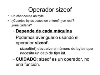 Operador sizeof
• Un char ocupa un byte.
• ¿Cuantos bytes ocupa un entero? ¿un real?
  ¿una cadena?
   – Depende de cada máquina
     Podemos averiguarlo usando el
     operador sizeof.
        sizeof(int) devuelve el número de bytes que
        necesita un dato de tipo int.
   – CUIDADO: sizeof es un operador, no
     una función.
 