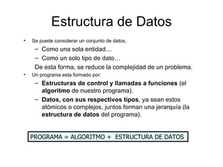 Estructura de Datos
•   Se puede considerar un conjunto de datos,
     – Como una sola entidad…
     – Como un solo tipo de dato…
     De esta forma, se reduce la complejidad de un problema.
•   Un programa esta formado por:
     – Estructuras de control y llamadas a funciones (el
       algoritmo de nuestro programa).
     – Datos, con sus respectivos tipos, ya sean estos
       atómicos o complejos, juntos forman una jerarquía (la
       estructura de datos del programa).


    PROGRAMA = ALGORITMO + ESTRUCTURA DE DATOS
 