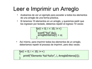 Leer e Imprimir un Arreglo
 •    Acabamos de ver un ejemplo para acceder a todos los elementos
      de una arreglo de una forma práctica.
 •    Si tenemos 10 elementos en un arreglo, y queremos pedir que
      los ingresen por teclado, debemos repetir el ingreso 10 veces:

                    for(i = 0; i < 10; i++)
                    {
                      scanf(“%d”,&a);
                      arregloEnteros[i] = a;
                    }
 •   Así mismo, para imprimir todos los elementos de un arreglo,
     deberíamos repetir el proceso de imprimir, pero diez veces:


     for(i = 0; i < 10; i++)
     {
         printf(“Elemento %d:%dn”, i, ArregloEnteros[i]);
     }
 