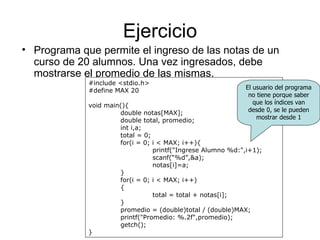 Ejercicio
• Programa que permite el ingreso de las notas de un
  curso de 20 alumnos. Una vez ingresados, debe
  mostrarse el promedio de las mismas.
             #include <stdio.h>
             #define MAX 20                                  El usuario del programa
                                                              no tiene porque saber
             void main(){                                       que los índices van
                      double notas[MAX];                      desde 0, se le pueden
                      double total, promedio;                    mostrar desde 1
                      int i,a;
                      total = 0;
                      for(i = 0; i < MAX; i++){
                                 printf("Ingrese Alumno %d:",i+1);
                                 scanf(“%d”,&a);
                                 notas[i]=a;
                      }
                      for(i = 0; i < MAX; i++)
                      {
                                 total = total + notas[i];
                      }
                      promedio = (double)total / (double)MAX;
                      printf("Promedio: %.2f",promedio);
                      getch();
             }
 
