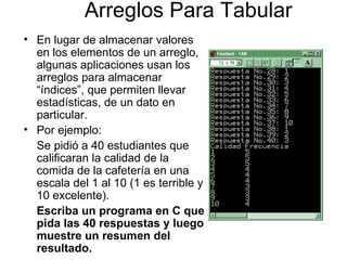 Arreglos Para Tabular
• En lugar de almacenar valores
  en los elementos de un arreglo,
  algunas aplicaciones usan los
  arreglos para almacenar
  “índices”, que permiten llevar
  estadísticas, de un dato en
  particular.
• Por ejemplo:
  Se pidió a 40 estudiantes que
  calificaran la calidad de la
  comida de la cafetería en una
  escala del 1 al 10 (1 es terrible y
  10 excelente).
  Escriba un programa en C que
  pida las 40 respuestas y luego
  muestre un resumen del
  resultado.
 