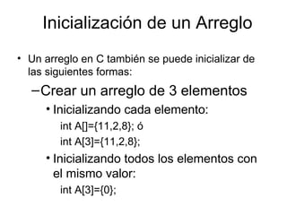 Inicialización de un Arreglo
• Un arreglo en C también se puede inicializar de
  las siguientes formas:
  – Crear un arreglo de 3 elementos
     • Inicializando cada elemento:
        int A[]={11,2,8}; ó
        int A[3]={11,2,8};
     • Inicializando todos los elementos con
       el mismo valor:
        int A[3]={0};
 