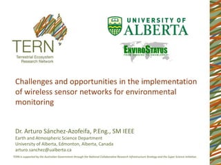 Challenges and opportunities in the implementation
of wireless sensor networks for environmental
monitoring


Dr. Arturo Sánchez-Azofeifa, P.Eng., SM IEEE
Earth and Atmospheric Science Department
University of Alberta, Edmonton, Alberta, Canada
arturo.sanchez@ualberta.ca
 