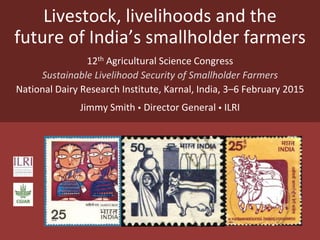 Livestock, livelihoods and the
future of India’s smallholder farmers
12th Agricultural Science Congress
Sustainable Livelihood Security of Smallholder Farmers
National Dairy Research Institute, Karnal, India, 3–6 February 2015
Jimmy Smith  Director General  ILRI
 