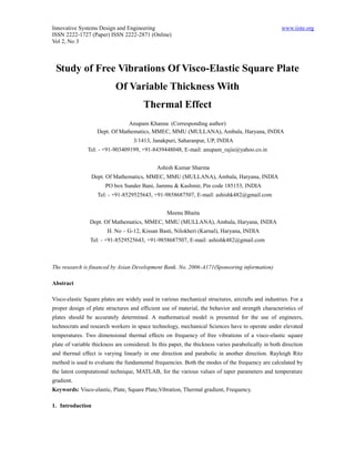 Innovative Systems Design and Engineering                                                            www.iiste.org
ISSN 2222-1727 (Paper) ISSN 2222-2871 (Online)
Vol 2, No 3



 Study of Free Vibrations Of Visco-Elastic Square Plate
                            Of Variable Thickness With
                                        Thermal Effect
                                Anupam Khanna (Corresponding author)
                    Dept. Of Mathematics, MMEC, MMU (MULLANA), Ambala, Haryana, INDIA
                                    3/1413, Janakpuri, Saharanpur, UP, INDIA
               Tel: - +91-903409199, +91-8439448048, E-mail: anupam_rajie@yahoo.co.in


                                              Ashish Kumar Sharma
                  Dept. Of Mathematics, MMEC, MMU (MULLANA), Ambala, Haryana, INDIA
                       PO box Sunder Bani, Jammu & Kashmir, Pin code 185153, INDIA
                    Tel: - +91-8529525643, +91-9858687507, E-mail: ashishk482@gmail.com


                                                  Meenu Bhaita
                Dept. Of Mathematics, MMEC, MMU (MULLANA), Ambala, Haryana, INDIA
                        H. No – G-12, Kissan Basti, Nilokheri (Karnal), Haryana, INDIA
                Tel: - +91-8529525643, +91-9858687507, E-mail: ashishk482@gmail.com



The research is financed by Asian Development Bank. No. 2006-A171(Sponsoring information)

Abstract

Visco-elastic Square plates are widely used in various mechanical structures, aircrafts and industries. For a
proper design of plate structures and efficient use of material, the behavior and strength characteristics of
plates should be accurately determined. A mathematical model is presented for the use of engineers,
technocrats and research workers in space technology, mechanical Sciences have to operate under elevated
temperatures. Two dimensional thermal effects on frequency of free vibrations of a visco-elastic square
plate of variable thickness are considered. In this paper, the thickness varies parabolically in both direction
and thermal effect is varying linearly in one direction and parabolic in another direction. Rayleigh Ritz
method is used to evaluate the fundamental frequencies. Both the modes of the frequency are calculated by
the latest computational technique, MATLAB, for the various values of taper parameters and temperature
gradient.
Keywords: Visco-elastic, Plate, Square Plate,Vibration, Thermal gradient, Frequency.

1. Introduction
 