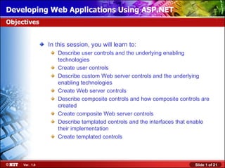 Developing Web Applications Using ASP.NET
Objectives


                In this session, you will learn to:
                   Describe user controls and the underlying enabling
                   technologies
                   Create user controls
                   Describe custom Web server controls and the underlying
                   enabling technologies
                   Create Web server controls
                   Describe composite controls and how composite controls are
                   created
                   Create composite Web server controls
                   Describe templated controls and the interfaces that enable
                   their implementation
                   Create templated controls



     Ver. 1.0                                                          Slide 1 of 21
 