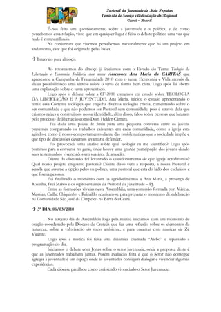Pastoral da Juventude do Meio Popular
                                       Comissão de Serviço e Articulação do Regional
                                                      Ceará – Brasil

         É-nos feito um questionamento sobre a juventude e a política, e de como
percebemos essa relação, visto que em qualquer lugar é feito o debate político uma vez que
nada é compartilhado.
         Na conjuntura que vivemos percebemos nacionalmente que há um projeto em
andamento, este que foi originado pelas bases.

 Intervalo para almoço.

          Ao retornarmos do almoço já iniciamos com o Estudo do Tema: Teologia da
Libertação e Economia Solidaria com nossa Assessora Ana Maria da CARITAS que
apresentou a Campanha da Fraternidade 2010 com o tema: Economia e Vida através de
slides possibilitando uma síntese sobre o tema de forma bem clara. Logo após foi aberta
uma explanação sobre o tema apresentado.
          Logo após o debate sobre a CF-2010 entramos em estudo sobre TEOLOGIA
DA LIBERTAÇÃO E A JUVENTUDE, Ana Maria, iniciou o estudo apresentando o
tema: essa Corrente teológica que engloba diversas teologias cristãs, comentando sobre o
ser comunidade e que não podemos ser Pastoral sem comunidade, pois é através dela que
criamos raízes e construímos nossa identidade, além disso, falou sobre pessoas que lutaram
pelo processo de libertação como Dom Helder Câmara.
           Foi dada uma pausa de 5min para uma pequena conversa entre os jovens
presentes comparando os trabalhos existentes em cada comunidade, como a igreja esta
agindo e como é nosso comportamento diante das problemáticas que a sociedade impõe e
que tipo de discussões devemos levantar e defender.
           Foi provocada uma analise sobre qual teologia eu me identifico? Logo após
partimos para a conversa no geral, onde houve uma grande participação dos jovens dando
seus testemunhos vivenciados em sua área de atuação.
          Diante da discussão foi levantado o questionamento de que igreja acreditamos?
Qual nosso projeto enquanto pastoral? Diante disso vem à resposta, a nossa Pastoral é
aquela que assume a opção pelos os pobres, uma pastoral que esta do lado dos excluídos e
que forma pessoas.
          Foi finalizado o momento com os agradecimentos a Ana Maria, a presença de
Rosinha, Frei Marco e os representantes da Pastoral da Juventude – PJ.
          Entre as formações vividas nesta Assembléia, uma comissão formada por: Márcia,
Messias, Cailla, Chiquinho e Reinaldo reuniram-se para preparar o momento de celebração
na Comunidade São José da Cimpelco na Barra do Ceará.

 3º DIA: 06/03/2010

         No terceiro dia de Assembléia logo pela manhã iniciamos com um momento de
oração coordenado pela Diocese de Crateús que fez uma reflexão sobre os elementos da
natureza, sobre a valorização do meio ambiente, e para encerrar com musicas de Zé
Vicente.
         Logo após a mística foi feita uma dinâmica chamada “Aiebo” e repassado a
programação do dia.
         Iniciamos o debate com Jonas sobre o setor juventude, onde a proposta deste é
que as juventudes trabalhem juntas. Porém avaliação feita é que o Setor não consegue
agregar a juventude é um espaço onde às juventudes consigam dialogar e vivenciar algumas
experiências.
         Cada diocese partilhou como está sendo vivenciado o Setor Juventude:
 