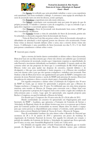 Pastoral da Juventude do Meio Popular
                                         Comissão de Serviço e Articulação do Regional
                                                        Ceará – Brasil

          - Em Iguatu foi refletido que seria prioridade trabalhar o setor e essa experiência
está caminhado, tem bons resultados e dialogo. A estrutura é uma equipe de articulação do
setor de juventude tanto em nível de diocese, zonal e paróquia.
          - Em Fortaleza a experiência tem sido muito dolorosa...
          - Em Sobral a articulação vem acontecendo mais por parte da igreja do que da
própria juventude. O trabalho é otimizar o jeito de evangelizar, e o que se entende é que a
igreja deve organizar e a juventude apenas compõe.
          - Em Tianguá o Setor de Juventude está desarticulado bem como a PJMP que
não é reconhecida na Diocese.
          - Em Crateús tiveram a visita do articulador do Setor de Juventude, porém não
foi articulada e a discussão enquanto Setor de Juventude não houve.
          - Visita de Dom José Luís fala um pouco sobre o Setor de Juventude colocando as
dificuldades de articulação a nível regional, porem nas dioceses vem acontecendo. Foram
feitas visitas as dioceses fazendo debates sobre o setor, mas o retorno destas visitas não
houve. A deliberação é uma assembléia do Setor Juventude nos dias 9, 10 e 11 de Abril
para pensar e amadurecer o debate sobre o setor.

 Intervalo para o lanche

          Após o retorno do lanche damos continuidade ao debate sobre o Setor Juventude,
Dom José Luiz em sua fala comenta que o Setor não oferece um caldeirão que vai misturar
todas as referencias de juventude, ressalva que é importante respeitar as especificidades de
cada Pastoral e movimento defendendo sua bandeira e identidade. O mesmo ainda em fala
comenta sobre um das propostas do Setor que é a contribuição de R$ 100,00 anual por
Diocese (valor esse para ajudar nas despesas de encontro, material didático e de
divulgação), e fala que essa contribuição é muito pequena, e se a Diocese não contribuir
com este mesmo valor é por que não querem evangelizar e trabalhar com juventude. Para
finalizar a fala de Dom José houve um agradecimento por parte da PJMP e entregamos um
presente da nossa Pastoral (camisa e sacola da PJMP) pela presença do mesmo, Dom José
das palavras de otimismo e deixa o convite aberto para a Assembléia Regional.
          Em seguida começamos o debate sobre a Celebração do Congresso dos 30 anos
da PJMP no Ceará, que ao iniciar foi apresentado à proposta para que a Diocese de
Tiangua recebesse o Congresso dos 30 anos. Foi deliberado que em cima desta proposta
marcasse uma reunião na Diocese de Tiangua para conversar com o Bispo local com
intuito de apresentar a proposta do Congresso bem como avaliar a região das condições de
infra-estrutura para o evento. Logo após foi apresentado uma segunda proposta para
Recber o Congresso, na qual foi indicado a Diocese de Sobral.
          Foi descido que o Congresso dos 30 anos seria dia 22 a 24 de julho de 2011.
          Dando continuidade aos assuntos foi apresentado um Organograma pelo atual
Secretario da PJMP – Laudiano, que apresenta a Formação da Comissão de Serviço e
Articulação do Regional, diante de um debate tivemos que rever se as pessoas que já fazem
parte da Comissão podem dá continuidade na mesma. Diante disso foi aberto o espaço
para que outras pessoas se disponibilizem para compor a Comissão, sendo apresentado o
nome e eleita a jovem Daniela da Cidade de Viçosa do Ceará – Diocese de Tiangua.
          Para dá continuidade Laudiano faz uma síntese sobre a Reunião do Nacional que
aconteceu de 28 a 31 de janeiro de 2010 e apresentou um pouco da mudança da
organização da Comissão Nacional de Jovens. Em seguida foi colocada em votação o
período de trabalho da Comissão de Serviço e Articulação do regional que ficou aprovado
por 03 anos, ou seja, uma Assembléia Regional de 3 (três) em 3 (três) anos.
          Foi debatido em seguida sobre o Fundo Financeiro do Regional, que na reunião
passada do Regional foi descido que cada Diocese indicaria nomes para colaborar
 