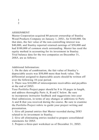 1
2
ASSIGNMENT
Master Corporation acquired 80 percent ownership of Stanley
Wood Products Company on January 1, 20X1, for $160,000. On
that date, the fair value of the non-controlling interest was
$40,000, and Stanley reported retained earnings of $50,000 and
had $100,000 of common stock outstanding. Master has used the
equity method in accounting for its investment in Stanley.
Trial balance data for the two companies on December 31,
20X5, are as follows:
Additional Information:
1. On the date of combination, the fair value of Stanley’s
depreciable assets was $50,000 more than book value. The
differential assigned to depreciable assets should be written off
over the following 10-year period.
2. There was $10,000 of intercorporate receivables and payables
at the end of 20X5.
Your Portfolio Project paper should be 8 to 10 pages in length,
and address thoroughly Parts A, B and C below. Be sure
to incorporate instructor feedback and suggestions into your
final submission, in terms of any changes or additions to Parts
A and B that you received during the course. Be sure to examine
the Portfolio Project rubric to guide your project writing and
presentation.
1. Give all journal entries that Master recorded during 20X5
related to its investment in Stanley.
2. Give all eliminating entries needed to prepare consolidated
statements for 20X5.
3. Prepare a three-part worksheet as of December 31, 20X5.
 