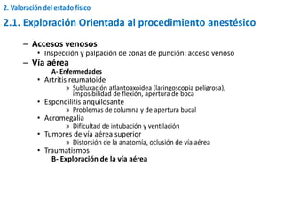 – Accesos venosos
• Inspección y palpación de zonas de punción: acceso venoso
– Vía aérea
A- Enfermedades
• Artritis reumatoide
» Subluxación atlantoaxoidea (laringoscopia peligrosa),
imposibilidad de flexión, apertura de boca
• Espondilitis anquilosante
» Problemas de columna y de apertura bucal
• Acromegalia
» Dificultad de intubación y ventilación
• Tumores de vía aérea superior
» Distorsión de la anatomía, oclusión de vía aérea
• Traumatismos
B- Exploración de la vía aérea
2.1. Exploración Orientada al procedimiento anestésico
2. Valoración del estado físico
 